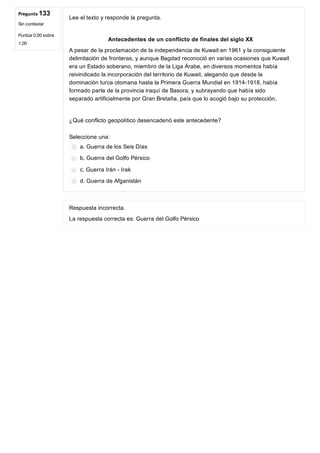 Pregunta 133
Sin contestar
Puntúa 0,00 sobre
1,00
Lee el texto y responde la pregunta.
 
 Antecedentes de un conflicto de finales del siglo XX
A pesar de la proclamación de la independencia de Kuwait en 1961 y la consiguiente
delimitación de fronteras, y aunque Bagdad reconoció en varias ocasiones que Kuwait
era un Estado soberano, miembro de la Liga Árabe, en diversos momentos había
reivindicado la incorporación del territorio de Kuwait, alegando que desde la
dominación turca otomana hasta la Primera Guerra Mundial en 1914­1918, había
formado parte de la provincia iraquí de Basora, y subrayando que había sido
separado artificialmente por Gran Bretaña, país que lo acogió bajo su protección.
 
¿Qué conflicto geopolítico desencadenó este antecedente?
Seleccione una:
a. Guerra de los Seis Días
b. Guerra del Golfo Pérsico
c. Guerra Irán ­ Irak
d. Guerra de Afganistán
Respuesta incorrecta.
La respuesta correcta es: Guerra del Golfo Pérsico
 
