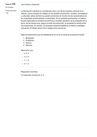 Pregunta 135
Sin contestar
Puntúa 0,00 sobre
1,00
Lee el texto y responde.
La Revolución industrial es considerada como uno de los mayores cambios en la
historia, cuyos impactos se reflejan en los ámbitos económicos, sociales, tecnológicos
y culturales; estos cambios se pueden evidenciar en función de las características de
las sociedades preindustriales e industriales. En la sociedad preindustrial, el sistema
feudal organizaba los ámbitos económicos y sociales alrededor de la propiedad de la
tierra, de tal manera que, según el modo de producción, la sociedad se dividía entre
dos estamentos. En cambio, la sociedad industrial establecía el sistema capitalista,
incluyendo al trabajo dentro de la categoría de mercancía.
Elige los estamentos que se establecieron en torno al modo de producción feudal.
1.  Burgueses
2.  Proletarios
3.  Siervos
4.  Señores
Seleccione una:
a. 2, 4
b. 3, 4
c. 1, 2
d. 1, 3
Respuesta incorrecta.
La respuesta correcta es: 3, 4
 