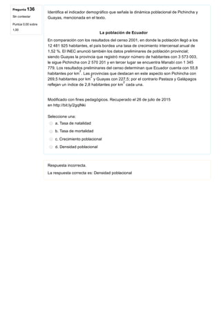 Pregunta 136
Sin contestar
Puntúa 0,00 sobre
1,00
Identifica el indicador demográfico que señala la dinámica poblacional de Pichincha y
Guayas, mencionada en el texto.
 
 La población de Ecuador  
En comparación con los resultados del censo 2001, en donde la población llegó a los
12 481 925 habitantes, el país bordea una tasa de crecimiento intercensal anual de
1,52 %. El INEC anunció también los datos preliminares de población provincial;
siendo Guayas la provincia que registró mayor número de habitantes con 3 573 003,
le sigue Pichincha con 2 570 201 y en tercer lugar se encuentra Manabí con 1 345
779. Los resultados preliminares del censo determinan que Ecuador cuenta con 55,8
habitantes por km . Las provincias que destacan en este aspecto son Pichincha con
269,5 habitantes por km  y Guayas con 227,5; por el contrario Pastaza y Galápagos
reflejan un índice de 2,8 habitantes por km  cada una.
 
Modificado con fines pedagógicos. Recuperado el 26 de julio de 2015
en http://bit.ly/2gqlNki
Seleccione una:
a. Tasa de natalidad
b. Tasa de mortalidad
c. Crecimiento poblacional
d. Densidad poblacional
Respuesta incorrecta.
La respuesta correcta es: Densidad poblacional
2
2
2
 