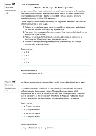 Pregunta 137
Sin contestar
Puntúa 0,00 sobre
1,00
Pregunta 138
Sin contestar
Puntúa 0,00 sobre
1,00
Lee el texto y responde.
Derechos de los grupos de atención prioritaria
Las personas adultas mayores, niñas, niños y adolescentes, mujeres embarazadas,
personas con discapacidad, personas privadas de libertad y quienes adolezcan de
enfermedades catastróficas o de alta complejidad, recibirán atención prioritaria y
especializada en los ámbitos público y privado.
Uno de los grupos mencionados en el texto son los jóvenes, selecciona las garantías
estatales exclusivas de este grupo.
1. Rebajas al momento de pagar los servicios públicos, así como en las tarifas de
los servicios privados de transporte y espectáculos
2. Asignación de recursos para la implementación de programas de inclusión en los
espacios del poder público
3. Políticas preventivas frente a la influencia de programas que promuevan la
discriminación, difundidos a través de cualquier medio
4. Programas de capacitación para el acceso al primer empleo, así como el
fomento a los emprendimientos
Seleccione una:
a. 2, 3
b. 1, 4
c. 1, 3
d. 2, 4
Respuesta incorrecta.
La respuesta correcta es: 2, 4
Identifica el acontecimiento que permitió el cambio demográfico descrito en el texto.
El Estado desarrollista, sustentado en una economía en crecimiento, fomentó la
profesionalización de sus capas medias. El desarrollo urbano se intensificó
notablemente. En la Sierra, el modelo económico y los límites propios de un sistema
caduco provocaron la descomposición del sistema de hacienda tradicional, el cual
enfrentó la necesidad de modernizarse. Mucha población emigró a la Costa.
Seleccione una:
a. El boom petrolero
b. El auge bananero
c. La reforma agraria
d. El auge cacaotero
Respuesta incorrecta.
La respuesta correcta es: El auge bananero
 