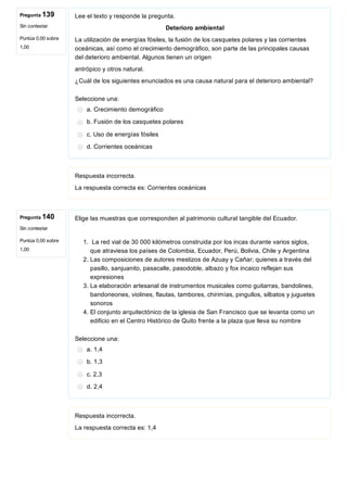 Pregunta 139
Sin contestar
Puntúa 0,00 sobre
1,00
Pregunta 140
Sin contestar
Puntúa 0,00 sobre
1,00
Lee el texto y responde la pregunta.
Deterioro ambiental
La utilización de energías fósiles, la fusión de los casquetes polares y las corrientes
oceánicas, así como el crecimiento demográfico, son parte de las principales causas
del deterioro ambiental. Algunos tienen un origen
antrópico y otros natural.
¿Cuál de los siguientes enunciados es una causa natural para el deterioro ambiental?
Seleccione una:
a. Crecimiento demográfico
b. Fusión de los casquetes polares
c. Uso de energías fósiles
d. Corrientes oceánicas
Respuesta incorrecta.
La respuesta correcta es: Corrientes oceánicas
Elige las muestras que corresponden al patrimonio cultural tangible del Ecuador.
1.  La red vial de 30 000 kilómetros construida por los incas durante varios siglos,
que atraviesa los países de Colombia, Ecuador, Perú, Bolivia, Chile y Argentina 
2. Las composiciones de autores mestizos de Azuay y Cañar; quienes a través del
pasillo, sanjuanito, pasacalle, pasodoble, albazo y fox incaico reflejan sus
expresiones
3. La elaboración artesanal de instrumentos musicales como guitarras, bandolines,
bandoneones, violines, flautas, tambores, chirimías, pingullos, silbatos y juguetes
sonoros
4. El conjunto arquitectónico de la iglesia de San Francisco que se levanta como un
edificio en el Centro Histórico de Quito frente a la plaza que lleva su nombre
Seleccione una:
a. 1,4
b. 1,3
c. 2,3
d. 2,4
Respuesta incorrecta.
La respuesta correcta es: 1,4
 