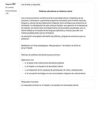Pregunta 141
Sin contestar
Puntúa 0,00 sobre
1,00
Lee el texto y responde.
Políticas educativas en América Latina
Con el reconocimiento constitucional de la pluralidad étnica y lingüística de las
naciones, comenzaron a generarse programas educativos para enseñar tanto las
lenguas y culturas de las poblaciones indígenas como la lengua que predomina en
Occidente. La oficialización de este enfoque bilingüe, que apareció en la década de
los setenta, se orientó hacia el fortalecimiento de los pueblos ancestrales, con un
fuerte énfasis en el rescate de las lenguas originarias y creando para ello una
institucionalidad dentro de los ministerios
de educación encargados del diseño de políticas y programas exclusivos para su
población.
Modificado con fines pedagógicos. Recuperado el 1 de febrero de 2016 en
bit.ly/1Tx0dHf
Este tipo de políticas educativas busca promover:
Seleccione una:
a. el apoyo a las instituciones educativas públicas
b. el respeto y la equidad a la diversidad cultural
c. la integración de los espacios de participación de niños y adolescentes
d. la innovación tecnológica en las comunidades indígenas de Latinoamérica
Respuesta incorrecta.
La respuesta correcta es: el respeto y la equidad a la diversidad cultural
 