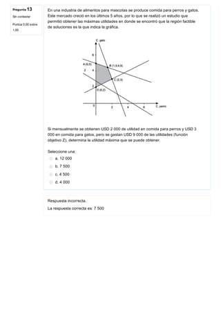 Pregunta 13
Sin contestar
Puntúa 0,00 sobre
1,00
En una industria de alimentos para mascotas se produce comida para perros y gatos.
Este mercado creció en los últimos 5 años, por lo que se realizó un estudio que
permitió obtener las máximas utilidades en donde se encontró que la región factible
de soluciones es la que indica la gráfica.
 
Si mensualmente se obtienen USD 2 000 de utilidad en comida para perros y USD 3
000 en comida para gatos, pero se gastan USD 9 000 de las utilidades (función
objetivo Z), determina la utilidad máxima que se puede obtener.
Seleccione una:
a. 12 000
b. 7 500
c. 4 500
d. 4 000 
Respuesta incorrecta.
La respuesta correcta es: 7 500
 