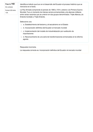 Pregunta 142
Sin contestar
Puntúa 0,00 sobre
1,00
Identifica el efecto que tuvo en el desarrollo del Ecuador el proceso histórico que se
menciona en el texto.
La Paz Armada comprende el periodo de 1885 a 1914, anterior a la Primera Guerra
Mundial. Fue un momento de intensa carrera armamentista y de alianzas militares
entre varias naciones que se unieron en dos grupos denominados: Triple Alianza y la
Entente Cordiale o Triple Entente.
Seleccione una:
a. Establecimiento del laicismo y el secularismo en el Estado
b. Incorporación definitiva del Ecuador al mercado mundial
c. Implementación del modelo de industrialización por sustitución de
importaciones
d. Reconocimiento de una serie de transformaciones enmarcadas en la reforma
agraria
Respuesta incorrecta.
La respuesta correcta es: Incorporación definitiva del Ecuador al mercado mundial
 