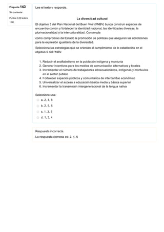 Pregunta 143
Sin contestar
Puntúa 0,00 sobre
1,00
Lee el texto y responde.
La diversidad cultural
El objetivo 5 del Plan Nacional del Buen Vivir (PNBV) busca construir espacios de
encuentro común y fortalecer la identidad nacional, las identidades diversas, la
plurinacionalidad y la interculturalidad. Contempla
como compromiso del Estado la promoción de políticas que aseguren las condiciones
para la expresión igualitaria de la diversidad.
Selecciona las estrategias que se orientan al cumplimiento de lo establecido en el
objetivo 5 del PNBV.
1. Reducir el analfabetismo en la población indígena y montuvia
2. Generar incentivos para los medios de comunicación alternativos y locales
3. Incrementar el número de trabajadores afroecuatorianos, indígenas y montuvios
en el sector público
4. Fortalecer espacios públicos y comunitarios de intercambio económico
5. Universalizar el acceso a educación básica media y básica superior
6. Incrementar la transmisión intergeneracional de la lengua nativa
Seleccione una:
a. 2, 4, 6
b. 2, 5, 6
c. 1, 3, 5
d. 1, 3, 4
Respuesta incorrecta.
La respuesta correcta es: 2, 4, 6
 