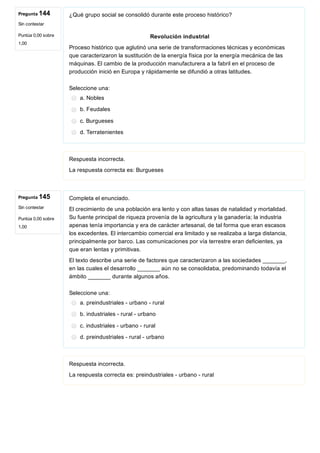 Pregunta 144
Sin contestar
Puntúa 0,00 sobre
1,00
Pregunta 145
Sin contestar
Puntúa 0,00 sobre
1,00
¿Qué grupo social se consolidó durante este proceso histórico?
Revolución industrial
Proceso histórico que aglutinó una serie de transformaciones técnicas y económicas
que caracterizaron la sustitución de la energía física por la energía mecánica de las
máquinas. El cambio de la producción manufacturera a la fabril en el proceso de
producción inició en Europa y rápidamente se difundió a otras latitudes.
Seleccione una:
a. Nobles
b. Feudales
c. Burgueses
d. Terratenientes
Respuesta incorrecta.
La respuesta correcta es: Burgueses
Completa el enunciado.
El crecimiento de una población era lento y con altas tasas de natalidad y mortalidad.
Su fuente principal de riqueza provenía de la agricultura y la ganadería; la industria
apenas tenía importancia y era de carácter artesanal, de tal forma que eran escasos
los excedentes. El intercambio comercial era limitado y se realizaba a larga distancia,
principalmente por barco. Las comunicaciones por vía terrestre eran deficientes, ya
que eran lentas y primitivas.
El texto describe una serie de factores que caracterizaron a las sociedades _______,
en las cuales el desarrollo _______ aún no se consolidaba, predominando todavía el
ámbito _______ durante algunos años.
Seleccione una:
a. preindustriales ­ urbano ­ rural
b. industriales ­ rural ­ urbano
c. industriales ­ urbano ­ rural
d. preindustriales ­ rural ­ urbano
Respuesta incorrecta.
La respuesta correcta es: preindustriales ­ urbano ­ rural
 