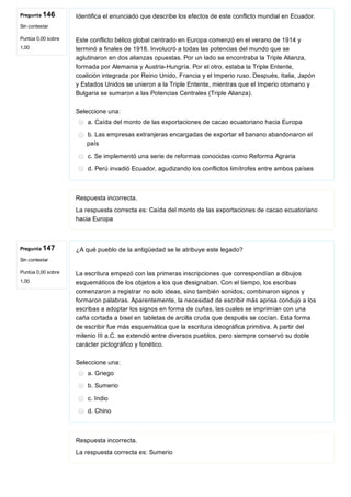 Pregunta 146
Sin contestar
Puntúa 0,00 sobre
1,00
Pregunta 147
Sin contestar
Puntúa 0,00 sobre
1,00
Identifica el enunciado que describe los efectos de este conflicto mundial en Ecuador.
Este conflicto bélico global centrado en Europa comenzó en el verano de 1914 y
terminó a finales de 1918. Involucró a todas las potencias del mundo que se
aglutinaron en dos alianzas opuestas. Por un lado se encontraba la Triple Alianza,
formada por Alemania y Austria­Hungría. Por el otro, estaba la Triple Entente,
coalición integrada por Reino Unido, Francia y el Imperio ruso. Después, Italia, Japón
y Estados Unidos se unieron a la Triple Entente, mientras que el Imperio otomano y
Bulgaria se sumaron a las Potencias Centrales (Triple Alianza).
Seleccione una:
a. Caída del monto de las exportaciones de cacao ecuatoriano hacia Europa
b. Las empresas extranjeras encargadas de exportar el banano abandonaron el
país
c. Se implementó una serie de reformas conocidas como Reforma Agraria
d. Perú invadió Ecuador, agudizando los conflictos limítrofes entre ambos países
Respuesta incorrecta.
La respuesta correcta es: Caída del monto de las exportaciones de cacao ecuatoriano
hacia Europa
¿A qué pueblo de la antigüedad se le atribuye este legado?
La escritura empezó con las primeras inscripciones que correspondían a dibujos
esquemáticos de los objetos a los que designaban. Con el tiempo, los escribas
comenzaron a registrar no solo ideas, sino también sonidos; combinaron signos y
formaron palabras. Aparentemente, la necesidad de escribir más aprisa condujo a los
escribas a adoptar los signos en forma de cuñas, las cuales se imprimían con una
caña cortada a bisel en tabletas de arcilla cruda que después se cocían. Esta forma
de escribir fue más esquemática que la escritura ideográfica primitiva. A partir del
milenio III a.C. se extendió entre diversos pueblos, pero siempre conservó su doble
carácter pictográfico y fonético.
Seleccione una:
a. Griego
b. Sumerio
c. Indio
d. Chino
Respuesta incorrecta.
La respuesta correcta es: Sumerio
 