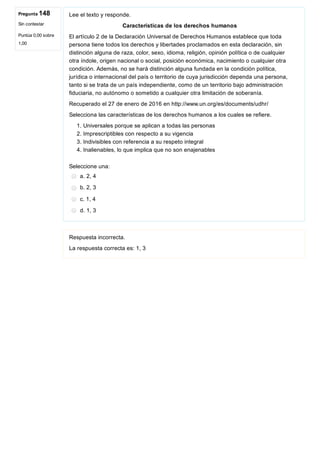 Pregunta 148
Sin contestar
Puntúa 0,00 sobre
1,00
Lee el texto y responde.
Características de los derechos humanos
El artículo 2 de la Declaración Universal de Derechos Humanos establece que toda
persona tiene todos los derechos y libertades proclamados en esta declaración, sin
distinción alguna de raza, color, sexo, idioma, religión, opinión política o de cualquier
otra índole, origen nacional o social, posición económica, nacimiento o cualquier otra
condición. Además, no se hará distinción alguna fundada en la condición política,
jurídica o internacional del país o territorio de cuya jurisdicción dependa una persona,
tanto si se trata de un país independiente, como de un territorio bajo administración
fiduciaria, no autónomo o sometido a cualquier otra limitación de soberanía.
Recuperado el 27 de enero de 2016 en http://www.un.org/es/documents/udhr/
Selecciona las características de los derechos humanos a los cuales se refiere.
1. Universales porque se aplican a todas las personas
2. Imprescriptibles con respecto a su vigencia
3. Indivisibles con referencia a su respeto integral
4. Inalienables, lo que implica que no son enajenables
Seleccione una:
a. 2, 4
b. 2, 3
c. 1, 4
d. 1, 3
Respuesta incorrecta.
La respuesta correcta es: 1, 3
 