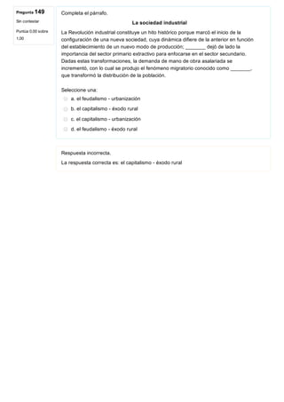 Pregunta 149
Sin contestar
Puntúa 0,00 sobre
1,00
Completa el párrafo.
La sociedad industrial
La Revolución industrial constituye un hito histórico porque marcó el inicio de la
configuración de una nueva sociedad, cuya dinámica difiere de la anterior en función
del establecimiento de un nuevo modo de producción; _______ dejó de lado la
importancia del sector primario extractivo para enfocarse en el sector secundario.
Dadas estas transformaciones, la demanda de mano de obra asalariada se
incrementó, con lo cual se produjo el fenómeno migratorio conocido como _______,
que transformó la distribución de la población.
Seleccione una:
a. el feudalismo ­ urbanización
b. el capitalismo ­ éxodo rural
c. el capitalismo ­ urbanización
d. el feudalismo ­ éxodo rural
Respuesta incorrecta.
La respuesta correcta es: el capitalismo ­ éxodo rural
 