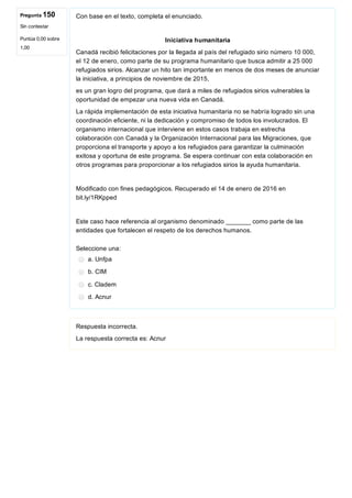 Pregunta 150
Sin contestar
Puntúa 0,00 sobre
1,00
Con base en el texto, completa el enunciado.
Iniciativa humanitaria
Canadá recibió felicitaciones por la llegada al país del refugiado sirio número 10 000,
el 12 de enero, como parte de su programa humanitario que busca admitir a 25 000
refugiados sirios. Alcanzar un hito tan importante en menos de dos meses de anunciar
la iniciativa, a principios de noviembre de 2015,
es un gran logro del programa, que dará a miles de refugiados sirios vulnerables la
oportunidad de empezar una nueva vida en Canadá.
La rápida implementación de esta iniciativa humanitaria no se habría logrado sin una
coordinación eficiente, ni la dedicación y compromiso de todos los involucrados. El
organismo internacional que interviene en estos casos trabaja en estrecha
colaboración con Canadá y la Organización Internacional para las Migraciones, que
proporciona el transporte y apoyo a los refugiados para garantizar la culminación
exitosa y oportuna de este programa. Se espera continuar con esta colaboración en
otros programas para proporcionar a los refugiados sirios la ayuda humanitaria.
Modificado con fines pedagógicos. Recuperado el 14 de enero de 2016 en
bit.ly/1RKpped
Este caso hace referencia al organismo denominado _______ como parte de las
entidades que fortalecen el respeto de los derechos humanos.
Seleccione una:
a. Unfpa
b. CIM
c. Cladem
d. Acnur
Respuesta incorrecta.
La respuesta correcta es: Acnur
 