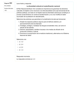 Pregunta 151
Sin contestar
Puntúa 0,00 sobre
1,00
Lee el texto y responde.
La diversidad cultural en la planificación nacional
El Plan Nacional del Buen Vivir considera la importancia de garantizar los derechos
culturales. El objetivo cinco reconoce a la interculturalidad como eje transversal de las
políticas públicas; con base en el respeto hacia la diversidad cultural que constituye un
proceso social dinámico en continua transformación y a su vez modifica el saber
acumulado de la población sin desvalorizarlo.
Selecciona las prácticas que garantizan el cumplimiento de este eje transversal.
1. Ampliar los espacios públicos seguros para el disfrute colectivo y el
aprovechamiento del ocio liberador
2. Investigar, proteger y revitalizar las lenguas ancestrales vivas, así como el
estudio de las extintas
3. Generar capacidades y facilitar el acceso a los medios de difusión de la
producción artística y cultural
4. Promover la incorporación de la medicina tradicional y alternativa en el Sistema
Nacional de Salud
Seleccione una:
a. 1, 2
b. 3, 4
c. 2, 4
d. 1, 3
Respuesta incorrecta.
La respuesta correcta es: 2, 4
 