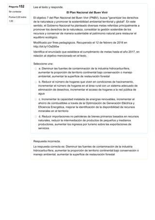 Pregunta 152
Sin contestar
Puntúa 0,00 sobre
1,00
Lee el texto y responde.
El Plan Nacional del Buen Vivir
El objetivo 7 del Plan Nacional del Buen Vivir (PNBV), busca "garantizar los derechos
de la naturaleza y promover la sostenibilidad ambiental territorial y global". En este
sentido, el Gobierno Nacional ha planteado diversas metas referidas principalmente a
promover los derechos de la naturaleza, consolidar la gestión sostenible de los
recursos y conservar de manera sustentable el patrimonio natural para restaurar el
equilibrio ecológico.
Modificado por fines pedagógicos. Recuperado el 12 de febrero de 2016 en
http://bit.ly/1OsD95w
Identifica el enunciado que establece el cumplimiento de metas hasta el año 2017, en
relación al objetivo mencionado en el texto.
Seleccione una:
a. Disminuir las fuentes de contaminación de la industria hidrocarburífera,
aumentar la proporción de territorio continental bajo conservación o manejo
ambiental, aumentar la superficie de restauración forestal
b. Reducir el número de hogares que viven en condiciones de hacinamiento,
incrementar el número de hogares en el área rural con un sistema adecuado de
eliminación de desechos, incrementar el acceso de hogares a la red pública de
agua
c. Incrementar la capacidad instalada de energías renovables, incrementar el
ahorro de combustibles a través de la Optimización de Generación Eléctrica y
Eficiencia Energética, mejorar la identificación de la disponibilidad de recursos
minerales en el territorio
d. Reducir importaciones no petroleras de bienes primarios basados en recursos
naturales, reducir la intermediación de productos de pequeños y medianos
productores, aumentar los ingresos por turismo sobre las exportaciones de
servicios
Respuesta incorrecta.
La respuesta correcta es: Disminuir las fuentes de contaminación de la industria
hidrocarburífera, aumentar la proporción de territorio continental bajo conservación o
manejo ambiental, aumentar la superficie de restauración forestal
 