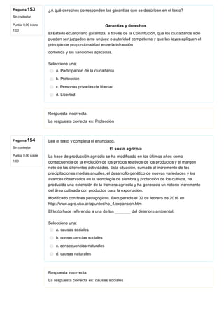Pregunta 153
Sin contestar
Puntúa 0,00 sobre
1,00
Pregunta 154
Sin contestar
Puntúa 0,00 sobre
1,00
¿A qué derechos corresponden las garantías que se describen en el texto?
Garantías y derechos
El Estado ecuatoriano garantiza, a través de la Constitución, que los ciudadanos solo
puedan ser juzgados ante un juez o autoridad competente y que las leyes apliquen el
principio de proporcionalidad entre la infracción
cometida y las sanciones aplicadas.
Seleccione una:
a. Participación de la ciudadanía
b. Protección
c. Personas privadas de libertad
d. Libertad
Respuesta incorrecta.
La respuesta correcta es: Protección
Lee el texto y completa el enunciado.
El suelo agrícola
La base de producción agrícola se ha modificado en los últimos años como
consecuencia de la evolución de los precios relativos de los productos y el margen
neto de las diferentes actividades. Esta situación, sumada al incremento de las
precipitaciones medias anuales, el desarrollo genético de nuevas variedades y los
avances observados en la tecnología de siembra y protección de los cultivos, ha
producido una extensión de la frontera agrícola y ha generado un notorio incremento
del área cultivada con productos para la exportación.
Modificado con fines pedagógicos. Recuperado el 02 de febrero de 2016 en
http://www.agro.uba.ar/apuntes/no_4/expansion.htm
El texto hace referencia a una de las _______ del deterioro ambiental.
Seleccione una:
a. causas sociales
b. consecuencias sociales
c. consecuencias naturales
d. causas naturales
Respuesta incorrecta.
La respuesta correcta es: causas sociales
 