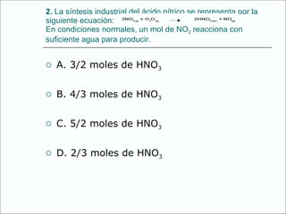 2.  La síntesis industrial del ácido nítrico se representa por la siguiente ecuación: En condiciones normales, un mol de NO 2  reacciona con suficiente agua para producir. A. 3/2 moles de HNO 3 B. 4/3 moles de HNO 3 C. 5/2 moles de HNO 3 D. 2/3 moles de HNO 3 