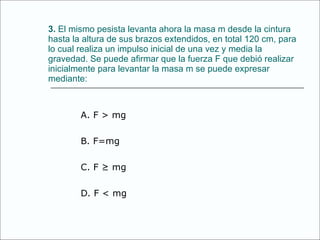 3.  El mismo pesista levanta ahora la masa m desde la cintura hasta la altura de sus brazos extendidos, en total 120 cm, para lo cual realiza un impulso inicial de una vez y media la gravedad. Se puede afirmar que la fuerza F que debió realizar inicialmente para levantar la masa m se puede expresar mediante: A. F > mg B. F=mg C. F ≥ mg D. F < mg 