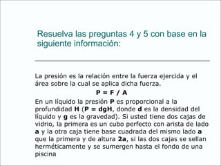 Resuelva las preguntas 4 y 5 con base en la siguiente información: La presión es la relación entre la fuerza ejercida y el área sobre la cual se aplica dicha fuerza. P = F / A  En un líquido la presión  P  es proporcional a la profundidad  H  ( P = dgH , donde  d  es la densidad del líquido y  g  es la gravedad). Si usted tiene dos cajas de vidrio, la primera es un cubo perfecto con arista de lado  a  y la otra caja tiene base cuadrada del mismo lado  a  que la primera y de altura  2a , si las dos cajas se sellan herméticamente y se sumergen hasta el fondo de una piscina 