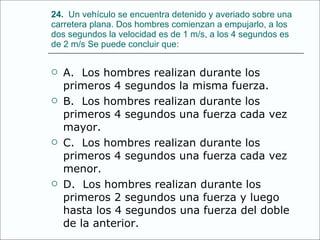24.   Un vehículo se encuentra detenido y averiado sobre una carretera plana. Dos hombres comienzan a empujarlo, a los dos segundos la velocidad es de 1 m/s, a los 4 segundos es de 2 m/s Se puede concluir que: A.  Los hombres realizan durante los primeros 4 segundos la misma fuerza. B.  Los hombres realizan durante los primeros 4 segundos una fuerza cada vez mayor. C.  Los hombres realizan durante los primeros 4 segundos una fuerza cada vez menor. D.  Los hombres realizan durante los primeros 2 segundos una fuerza y luego hasta los 4 segundos una fuerza del doble de la anterior. 
