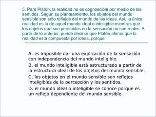 5. Para Platón, la realidad no es cognoscible por   medio de los sentidos. Según su planteamiento,   los objetos del mundo sensible son sólo   reflejos del mundo de las ideas. Así, la única   realidad es la de aquel mundo ideal o inteligible   mientras que los objetos que son percibidos   en la sensación no son reales. A partir de   lo anterior, puede decirse que Platón afirma   que la realidad está compuesta por ideas, porque A. es imposible dar una explicación de la   sensación con independencia del mundo   inteligible. B. el mundo inteligible está estructurado   a partir de la estructura ideal de los   objetos del mundo sensible. C. los objetos en el mundo sensible son   reflejos inteligibles de la percepción y   los sentidos. D. el mundo ideal o inteligible se conoce   porque es un reflejo dependiente del   mundo sensible. 
