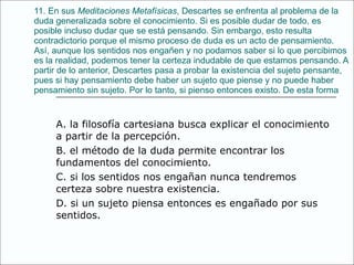 11. En sus  Meditaciones Metafísicas , Descartes se enfrenta al problema de la duda generalizada sobre el   conocimiento. Si es posible dudar de todo, es posible incluso dudar que se está pensando. Sin embargo,   esto resulta contradictorio porque el mismo proceso de duda es un acto de pensamiento. Así,   aunque los sentidos nos engañen y no podamos saber si lo que percibimos es la realidad, podemos   tener la certeza indudable de que estamos pensando. A partir de lo anterior, Descartes pasa a probar   la existencia del sujeto pensante, pues si hay pensamiento debe haber un sujeto que piense y   no puede haber pensamiento sin sujeto. Por lo tanto, si pienso entonces existo. De esta forma A. la filosofía cartesiana busca explicar el conocimiento a partir de la percepción. B. el método de la duda permite encontrar los fundamentos del conocimiento. C. si los sentidos nos engañan nunca tendremos certeza sobre nuestra existencia. D. si un sujeto piensa entonces es engañado por sus sentidos. 
