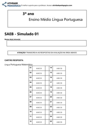 O melhor suporte para o professor. Acesse: atividadepedagogica.com
3º ano
Ensino Médio Língua Portuguesa
SAEB - Simulado 01
Nome do(a) aluno(a)
ATENÇÃO! TRANSCREVA AS RESPOSTAS DA AVALIAÇÃO NA ÁREA ABAIXO.
CARTÃO RESPOSTA
Língua Portuguesa Matemática
01
A B C D
14
A B C D
02
A B C D
15
A B C D
03 A B C D
16 A B C D
04 A B C D
17 A B C D
05 A B C D
18 A B C D
06
A B C D
19
A B C D
07 A B C D
20 A B C D
08 A B C D
21 A B C D
09 A B C D
22 A B C D
10
A B C D
23
A B C D
11 A B C D
24 A B C D
12 A B C D
25 A B C D
 