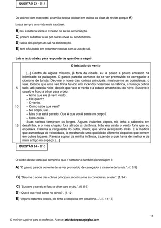 QUESTÃO 23 – D11
De acordo com esse texto, a família deseja colocar em prática as dicas da revista porque A)
busca sempre uma vida mais saudável.
B) leu a matéria sobre o excesso de sal na alimentação.
C) prefere substituir o sal por outras ervas ou condimentos.
D) sabia dos perigos do sal na alimentação.
E) tem dificuldade em encontrar receitas sem o uso de sal.
Leia o texto abaixo para responder às questões a seguir.
QUESTÃO 24 – D10
O trecho desse texto que comprova que o narrador é também personagem é:
A) “O garoto parecia contente de se ver promovido de carregador a cicerone de turista.”. (ℓ. 2-3)
B) “Deu-me o nome das colinas principais, mostrou-me as corredeiras, o vale.”. (ℓ. 3-4)
C) “Susteve o cavalo e ficou a olhar para o céu.”. (ℓ. 5-6)
D) “Que é que você sente no corpo?”. (ℓ. 12)
E) “Alguns instantes depois, ele tinha a cabeleira em desalinho,...”. (ℓ. 14-15)
11
O melhor suporte para o professor. Acesse: atividadepedagogica.com
 