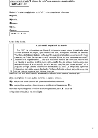 Leia novamente o texto “O iniciado do vento” para responder à questão abaixo.
QUESTÃO 25 – D2
No trecho “– Acho que ele já vem vindo.” (ℓ. 7), o termo destacado refere-se a
A) garoto.
B) turista.
C) cavalo.
D) céu.
E) vento.
QUESTÃO 26 – D7
Leia o texto abaixo.
De acordo com esse texto, o estudo realizado sobre saúde humana defende a ideia de que
A) a prevenção de doenças ajuda a aumentar os laços de amizade.
B) a relação com outras pessoas é o que mais influencia no bem-estar.
C) a característica genética é determinante na aptidão social das pessoas. D) o
fator mais importante para a sociedade é ser uma pessoa saudável. E) o que faz
uma pessoa ser saudável é a alimentação.
12
 