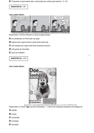 E) “Enquanto a maré estiver alta, o local pode ser curtido para banhos.”. (ℓ. 15)
QUESTÃO 02 – D5
Leia o texto abaixo.
Nesse texto, o homem oferece um doce ao gato porque
A) é considerado um herói pelo seu gato.
B) espera que o gato escreva coisas boas sobre ele.
C) não deseja que o gato sinta fome enquanto escreve.
D) não gosta de chocolate.
E) quer ser solidário.
1
QUESTÃO 03 – D15
Leia o texto abaixo.
Disponível em: <https://portfoliofabricio.wordpress.com/Acesso em: 31 jul. 2015. (P120007H6_SUP)
Nesse texto, no trecho “Se você tem brinquedos...”, o termo em destaque expressa uma relação de
A) adição.
B) causa.
C) conclusão.
D) condição.
E) oposição.
 