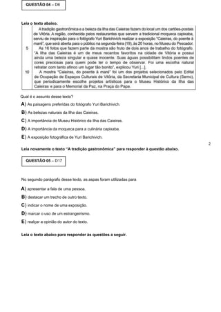 QUESTÃO 04 – D6
Leia o texto abaixo.
Qual é o assunto desse texto?
A) As paisagens preferidas do fotógrafo Yuri Barichivich.
B) As belezas naturais da Ilha das Caieiras.
C) A importância do Museu Histórico da Ilha das Caieiras.
D) A importância da moqueca para a culinária capixaba.
E) A exposição fotográfica de Yuri Barichivich.
2
Leia novamente o texto “A tradição gastronômica” para responder à questão abaixo.
QUESTÃO 05 – D17
No segundo parágrafo desse texto, as aspas foram utilizadas para
A) apresentar a fala de uma pessoa.
B) destacar um trecho de outro texto.
C) indicar o nome de uma exposição.
D) marcar o uso de um estrangeirismo.
E) realçar a opinião do autor do texto.
Leia o texto abaixo para responder às questões a seguir.
 