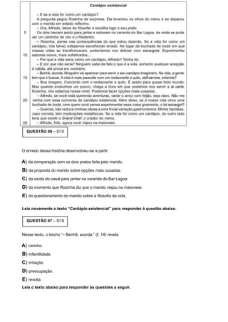 QUESTÃO 06 – D10
O enredo dessa história desenvolveu-se a partir
A) da comparação com os dois pratos feita pelo marido.
B) da proposta do marido sobre opções mais ousadas.
C) da saída do casal para jantar na varanda do Bar Lagoa.
D) do momento que Rosinha diz que o marido viajou na maionese.
E) do questionamento do marido sobre a filosofia da vida.
Leia novamente o texto “Cardápio existencial” para responder à questão abaixo.
QUESTÃO 07 – D18
Nesse texto, o trecho “– Benhê, acorda.” (ℓ. 14) revela
A) carinho.
B) infantilidade.
C) irritação.
D) preocupação.
E) revolta.
Leia o texto abaixo para responder às questões a seguir.
 