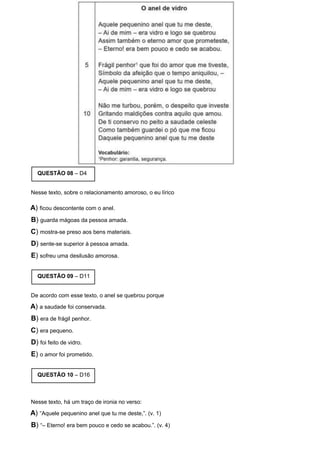 QUESTÃO 08 – D4
Nesse texto, sobre o relacionamento amoroso, o eu lírico
A) ficou descontente com o anel.
B) guarda mágoas da pessoa amada.
C) mostra-se preso aos bens materiais.
D) sente-se superior à pessoa amada.
E) sofreu uma desilusão amorosa.
QUESTÃO 09 – D11
De acordo com esse texto, o anel se quebrou porque
A) a saudade foi conservada.
B) era de frágil penhor.
C) era pequeno.
D) foi feito de vidro.
E) o amor foi prometido.
QUESTÃO 10 – D16
Nesse texto, há um traço de ironia no verso:
A) “Aquele pequenino anel que tu me deste,”. (v. 1)
B) “– Eterno! era bem pouco e cedo se acabou.”. (v. 4)
 