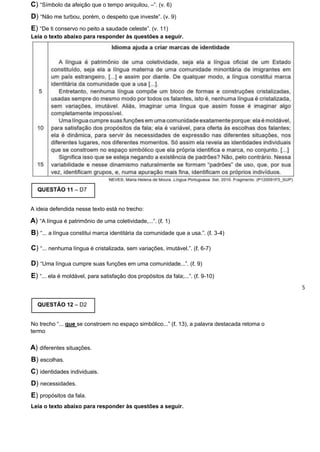 C) “Símbolo da afeição que o tempo aniquilou, –”. (v. 6)
D) “Não me turbou, porém, o despeito que investe”. (v. 9)
E) “De ti conservo no peito a saudade celeste”. (v. 11)
Leia o texto abaixo para responder às questões a seguir.
QUESTÃO 11 – D7
A ideia defendida nesse texto está no trecho:
A) “A língua é patrimônio de uma coletividade,...”. (ℓ. 1)
B) “... a língua constitui marca identitária da comunidade que a usa.”. (ℓ. 3-4)
C) “... nenhuma língua é cristalizada, sem variações, imutável.”. (ℓ. 6-7)
D) “Uma língua cumpre suas funções em uma comunidade...”. (ℓ. 9)
E) “... ela é moldável, para satisfação dos propósitos da fala;...”. (ℓ. 9-10)
5
QUESTÃO 12 – D2
No trecho “... que se constroem no espaço simbólico...” (ℓ. 13), a palavra destacada retoma o
termo
A) diferentes situações.
B) escolhas.
C) identidades individuais.
D) necessidades.
E) propósitos da fala.
Leia o texto abaixo para responder às questões a seguir.
 