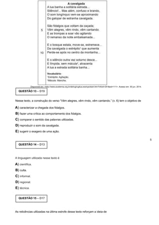 Disponível em: <http://www.academia.org.br/abl/cgi/cgilua.exe/sys/start.htm?infoid=251&sid=111>. Acesso em: 30 jun. 2014.
QUESTÃO 13 – D19
Nesse texto, a construção do verso “Vêm alegres, vêm rindo, vêm cantando.” (v. 6) tem o objetivo de
A) caracterizar a chegada dos fidalgos.
B) fazer uma crítica ao comportamento dos fidalgos.
C) comparar o sentido das palavras utilizadas.
D) reproduzir o som da cavalgada.
E) sugerir o exagero de uma ação.
6
QUESTÃO 14 – D13
A linguagem utilizada nesse texto é
A) científica.
B) culta.
C) informal.
D) regional.
E) técnica.
QUESTÃO 15 – D17
As reticências utilizadas na última estrofe desse texto reforçam a ideia de
 