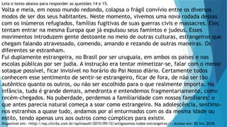 Leia o texto abaixo para responder as questões 14 e 15.
Volta e meia, em nosso mundo redondo, colapsa o frágil convívio entre os diversos
modos de ser dos seus habitantes. Neste momento, vivemos uma nova rodada dessas
com os inúmeros refugiados, famílias fugitivas de suas guerras civis e massacres. Eles
tentam entrar na mesma Europa que já expulsou seus famintos e judeus. Esses
movimentos introduzem gente destoante no meio de outras culturas, estrangeiros que
chegam falando atravessado, comendo, amando e rezando de outras maneiras. Os
diferentes se estranham.
Fui duplamente estrangeira, no Brasil por ser uruguaia, em ambos os países e nas
escolas públicas por ser judia. A instrução era tentar mimetizar-se, falar com o menor
sotaque possível, ficar invisível no horário do Pai Nosso diário. Certamente todos
conhecem esse sentimento de sentir-se estrangeiro, ficar de fora, de não ser tão
autêntico quanto os outros, ou não ser escolhido para o que realmente importa. Na
infância, tudo é grande demais, amedronta e entendemos fragmentariamente, como
recém-chegados. Na puberdade, perdemos a familiaridade com nossos familiares: o
que antes parecia natural começa a soar como estrangeiro. Na adolescência, sentimo-
nos estranhos a quase tudo, andamos por aí enturmados com os da mesma idade ou
estilo, tendo apenas uns aos outros como cúmplices para existir.
Disponível em: <http://wp.clicrbs.com.br/opiniaozh/2015/09/12/artigosomos-todos-estrangeiros/>. Acesso em: 05 fev. 2018.
 