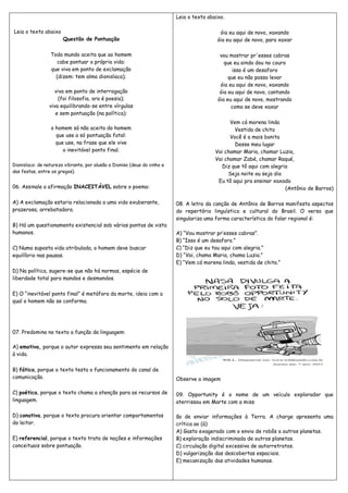 Leia o texto abaixo 
Questão de Pontuação 
Todo mundo aceita que ao homem 
cabe pontuar a própria vida: 
que viva em ponto de exclamação 
(dizem: tem alma dionisíaca); 
viva em ponto de interrogação 
(foi filosofia, ora é poesia); 
viva equilibrando-se entre vírgulas 
e sem pontuação (na política): 
o homem só não aceita do homem 
que use a só pontuação fatal: 
que use, na frase que ele vive 
o inevitável ponto final. 
Dionisíaco: de natureza vibrante, por alusão a Dioniso (deus do vinho e 
das festas, entre os gregos). 
06. Assinale a afirmação INACEITÁVEL sobre o poema: 
A) A exclamação estaria relacionada a uma vida exuberante, 
prazerosa, arrebatadora. 
B) Há um questionamento existencial sob vários pontos de vista 
humanos. 
C) Numa suposta vida atribulada, o homem deve buscar 
equilíbrio nas pausas. 
D) Na política, sugere-se que não há normas, espécie de 
liberdade total para mandos e desmandos. 
E) O “inevitável ponto final” é metáfora da morte, ideia com a 
qual o homem não se conforma. 
07. Predomina no texto a função da linguagem: 
A) emotiva, porque o autor expressa seu sentimento em relação 
à vida. 
B) fática, porque o texto testa o funcionamento do canal de 
comunicação. 
C) poética, porque o texto chama a atenção para os recursos de 
linguagem. 
D) conativa, porque o texto procura orientar comportamentos 
do leitor. 
E) referencial, porque o texto trata de noções e informações 
conceituais sobre pontuação. 
Leia o texto abaixo. 
óia eu aqui de novo, xaxando 
óia eu aqui de novo, para xaxar 
vou mostrar pr'esses cabras 
que eu ainda dou no couro 
isso é um desaforo 
que eu não posso levar 
óia eu aqui de novo, xaxando 
óia eu aqui de novo, cantando 
óia eu aqui de novo, mostrando 
como se deve xaxar 
Vem cá morena linda 
Vestida de chita 
Você é a mais bonita 
Desse meu lugar 
Vai chamar Maria, chamar Luzia, 
Vai chamar Zabé, chamar Raqué, 
Diz que tô aqui com alegria 
Seja noite ou seja dia 
Eu tô aqui pra ensinar xaxado 
(Antônio de Barros) 
08. A letra da canção de Antônio de Barros manifesta aspectos 
do repertório linguístico e cultural do Brasil. O verso que 
singulariza uma forma característica do falar regional é: 
A) “Vou mostrar pr’esses cabras”. 
B) “Isso é um desaforo.” 
C) “Diz que eu tou aqui com alegria.” 
D) “Vai, chama Maria, chama Luzia.” 
E) “Vem cá morena linda, vestida de chita.” 
Observe a imagem 
09. Opportunity é o nome de um veículo explorador que 
aterrissou em Marte com a miss 
ão de enviar informações à Terra. A charge apresenta uma 
crítica ao (à) 
A) Gasto exagerado com o envio de robôs a outros planetas. 
B) exploração indiscriminada de outros planetas. 
C) circulação digital excessiva de autorretratos. 
D) vulgarização das descobertas espaciais. 
E) mecanização das atividades humanas. 
 