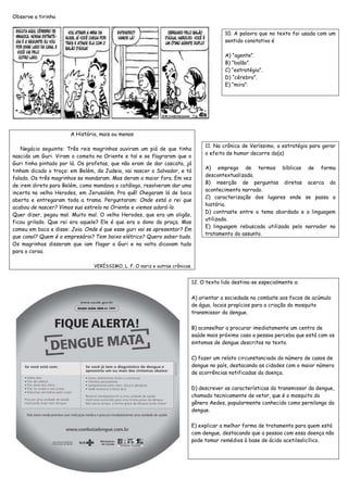 Observe a tirinha 
10. A palavra que no texto foi usada com um 
sentido conotativo é 
A) “agente”. 
B) “balão”. 
C) “estratégia”. 
D) “cérebro”. 
E) “mira”. 
11. Na crônica de Veríssimo, a estratégia para gerar 
o efeito de humor decorre do(a) 
A) emprego de termos bíblicos de forma 
descontextualizada. 
B) inserção de perguntas diretas acerca do 
acontecimento narrado. 
C) caracterização dos lugares onde se passa a 
história. 
D) contraste entre o tema abordado e a linguagem 
utilizada. 
E) linguagem rebuscada utilizada pelo narrador no 
tratamento do assunto. 
A História, mais ou menos 
Negócio seguinte: Três reis magrinhos ouviram um piá de que tinha 
nascido um Guri. Viram o cometa no Oriente e tal e se flagraram que o 
Guri tinha pintado por lá. Os profetas, que não eram de dar cascata, já 
tinham dicado o troço: em Belém, da Judeia, vai nascer o Salvador, e tá 
falado. Os três magrinhos se mandaram. Mas deram o maior fora. Em vez 
de irem direto para Belém, como mandava o catálogo, resolveram dar uma 
incerta no velho Herodes, em Jerusalém. Pra quê! Chegaram lá de boca 
aberta e entregaram toda a trama. Perguntaram: Onde está o rei que 
acabou de nascer? Vimos sua estrela no Oriente e viemos adorá-lo. 
Quer dizer, pegou mal. Muito mal. O velho Herodes, que era um oligão, 
ficou grilado. Que rei era aquele? Ele é que era o dono da praça. Mas 
comeu em boca e disse: Joia. Onde é que esse guri vai se apresentar? Em 
que canal? Quem é o empresário? Tem baixo elétrico? Quero saber tudo. 
Os magrinhos disseram que iam flagar o Guri e na volta dicavam tudo 
para o coroa. 
VERÍSSIMO, L. F. O nariz e outras crônicas. 
12. O texto lido destina-se especialmente a: 
A) orientar a sociedade no combate aos focos de acúmulo 
de água, locais propícios para a criação do mosquito 
transmissor da dengue. 
B) aconselhar a procurar imediatamente um centro de 
saúde mais próximo caso a pessoa perceba que está com os 
sintomas de dengue descritos no texto. 
C) fazer um relato circunstanciado do número de casos de 
dengue no país, destacando as cidades com o maior número 
de ocorrências notificadas da doença. 
D) descrever as características do transmissor da dengue, 
chamado tecnicamente de vetor, que é o mosquito do 
gênero Aedes, popularmente conhecido como pernilongo da 
dengue. 
E) explicar a melhor forma de tratamento para quem está 
com dengue, destacando que a pessoa com essa doença não 
pode tomar remédios à base de ácido acetilsalicílico. 
 