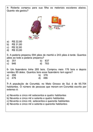 4- Roberta comprou para sua filha os materiais escolares abaixo.
Quanto ela gastou?
a) R$ 22,80
b) R$ 31,80
c) R$ 32,80
d) R$ 33,80
5- A padaria preparou 594 pães de manhã e 243 pães á tarde. Quantos
pães ao todo a padaria preparou?
a) 351 b) 837
c) 946 d) 783
6- Um fazendeiro tinha 285 bois. Comprou mais 176 bois e depois
vendeu 85 deles. Quantos bois esse fazendeiro tem agora?
a) 266 b) 376
c) 476 d) 486
7- A população de Corumbá, no Mato Grosso do Sul, é de 95.704
habitantes. O número de pessoas que moram em Corumbá escrito por
extenso é:
a) Noventa e cinco mil setecentos e quatro habitantes
b) Noventa e cinco mil e setenta e quatro habitantes
c) Noventa e cinco mil, setecentos e quarenta habitantes
d) Noventa e cinco mil e setenta e quarenta habitantes
 