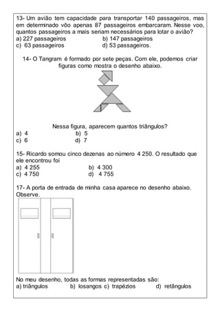 13- Um avião tem capacidade para transportar 140 passageiros, mas
em determinado vôo apenas 87 passageiros embarcaram. Nesse voo,
quantos passageiros a mais seriam necessários para lotar o avião?
a) 227 passageiros b) 147 passageiros
c) 63 passageiros d) 53 passageiros.
14- O Tangram é formado por sete peças. Com ele, podemos criar
figuras como mostra o desenho abaixo.
Nessa figura, aparecem quantos triângulos?
a) 4 b) 5
c) 6 d) 7
15- Ricardo somou cinco dezenas ao número 4 250. O resultado que
ele encontrou foi
a) 4 255 b) 4 300
c) 4 750 d) 4 755
17- A porta de entrada de minha casa aparece no desenho abaixo.
Observe.
No meu desenho, todas as formas representadas são:
a) triângulos b) losangos c) trapézios d) retângulos
 