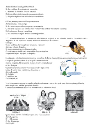 A) dos resíduos de origem hospitalar.
B) dos resíduos de procedência industrial.
C) de todos os resíduos sólidos urbanos.
D) dos resíduos de tratamento de águas residuais.
E) da parte orgânica dos resíduos sólidos urbanos.
6. Uma pessoa que contrai dengue e se cura
A) fica imune a essa doença.
B) fica imune ao sorotipo que provocou a doença.
C) fica com sequelas que a torna mais vulnerável a contrair novamente a doença.
D) fica imune a dengue e ao cólera.
E) fica imune a qualquer doença causada por vírus.
7. O tamanduá-bandeira é encontrado em florestas tropicais e no cerrado, desde a Guatemala até a
Argentina. É um animal de hábitos diurnos e alimenta-se de cupins e
formigas.
O que facilita a alimentação do tamanduá é possuir
A) corpo coberto de pelos.
B) corpo resistente a mordidas e picadas.
C) visão desenvolvida para a escuridão dos cupinzeiros.
D) garras e língua pegajosa e comprida.
8. A água é a substância mais comum na superfície da Terra. Sua molécula apresenta átomos de hidrogênio
e oxigênio que estão entre os principais constituintes da
matéria orgânica. No esquema, abaixo, observa-se a natureza
cíclica da água.
O processo típico dos seres vivos que devolve água sob a
forma de vapor para o ambiente denomina-se
A) condensação
B) ebulição
C) sublimação
D) transpiração
9. As pessoas têm se conscientizado cada dia mais sobre a importância de uma alimentação equilibrada
para atingir uma melhor qualidade de vida.
Os hábitos alimentares abaixo são encontrados na sociedade atual.

Quais desses hábitos contribuem para uma vida saudável?
A) I e II, apenas.
B) I e III, apenas.
C) II e III, apenas.
D) I, II e III.

 