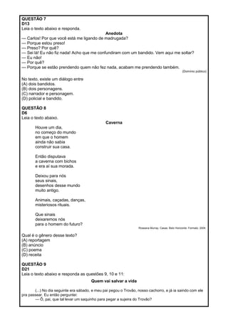 QUESTÃO 7
D13
Leia o texto abaixo e responda.
Anedota
— Carlos! Por que você está me ligando de madrugada?
— Porque estou preso!
— Preso? Por quê?
— Sei lá! Eu não fiz nada! Acho que me confundiram com um bandido. Vem aqui me soltar?
— Eu não!
— Por quê?
— Porque se estão prendendo quem não fez nada, acabam me prendendo também.
(Domínio público)
No texto, existe um diálogo entre
(A) dois bandidos.
(B) dois personagens.
(C) narrador e personagem.
(D) policial e bandido.
QUESTÃO 8
D6
Leia o texto abaixo.
Caverna
Houve um dia,
no começo do mundo
em que o homem
ainda não sabia
construir sua casa.
Então disputava
a caverna com bichos
e era aí sua morada.
Deixou para nós
seus sinais,
desenhos desse mundo
muito antigo.
Animais, caçadas, danças,
misteriosos rituais.
Que sinais
deixaremos nós
para o homem do futuro?
Roseana Murray. Casas. Belo Horizonte: Formato, 2004.
Qual é o gênero desse texto?
(A) reportagem
(B) anúncio
(C) poema
(D) receita
QUESTÃO 9
D21
Leia o texto abaixo e responda as questões 9, 10 e 11:
Quem vai salvar a vida
(...) No dia seguinte era sábado, e meu pai pegou o Trovão, nosso cachorro, e já ia saindo com ele
pra passear. Eu então perguntei:
— Ô, pai, que tal levar um saquinho para pegar a sujeira do Trovão?
 