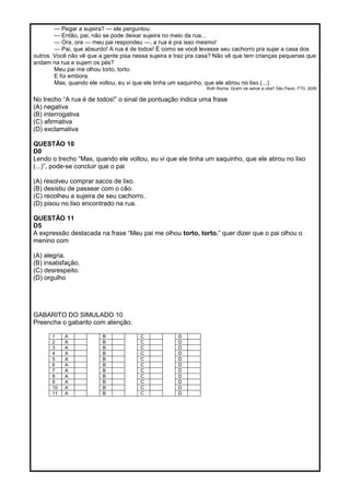 — Pegar a sujeira? — ele perguntou.
— Então, pai, não se pode deixar sujeira no meio da rua...
— Ora, ora — meu pai respondeu —, a rua é pra isso mesmo!
— Pai, que absurdo! A rua é de todos! É como se você levasse seu cachorro pra sujar a casa dos
outros. Você não vê que a gente pisa nessa sujeira e traz pra casa? Não vê que tem crianças pequenas que
andam na rua e sujam os pés?
Meu pai me olhou torto, torto.
E foi embora.
Mas, quando ele voltou, eu vi que ele tinha um saquinho, que ele atirou no lixo (...).
Ruth Rocha. Quem vai salvar a vida? São Paulo, FTD, 2009
No trecho ―A rua é de todos!‖ o sinal de pontuação indica uma frase
(A) negativa
(B) interrogativa
(C) afirmativa
(D) exclamativa
QUESTÃO 10
D0
Lendo o trecho ―Mas, quando ele voltou, eu vi que ele tinha um saquinho, que ele atirou no lixo
(...)‖, pode-se concluir que o pai
(A) resolveu comprar sacos de lixo.
(B) desistiu de passear com o cão.
(C) recolheu a sujeira de seu cachorro.
(D) pisou no lixo encontrado na rua.
QUESTÃO 11
D5
A expressão destacada na frase ―Meu pai me olhou torto, torto.‖ quer dizer que o pai olhou o
menino com
(A) alegria.
(B) insatisfação.
(C) desrespeito.
(D) orgulho
GABARITO DO SIMULADO 10
Preencha o gabarito com atenção:
1 A B C D
2 A B C D
3 A B C D
4 A B C D
5 A B C D
6 A B C D
7 A B C D
8 A B C D
9 A B C D
10 A B C D
11 A B C D
 