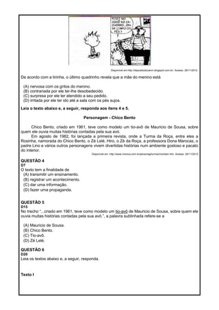 Disponível em:http://depositodocalvin.blogspot.com.br/. Acesso: 26/11/2012.
De acordo com a tirinha, o último quadrinho revela que a mãe do menino está
(A) nervosa com os gritos do menino.
(B) contrariada por ele ter-lhe desobedecido.
(C) surpresa por ele ter atendido a seu pedido.
(D) irritada por ele ter ido até a sala com os pés sujos.
Leia o texto abaixo e, a seguir, responda aos itens 4 e 5.
Personagem - Chico Bento
Chico Bento, criado em 1961, teve como modelo um tio-avô de Mauricio de Sousa, sobre
quem ele ouvia muitas histórias contadas pela sua avó.
Em agosto de 1982, foi lançada a primeira revista, onde a Turma da Roça, entre eles a
Rosinha, namorada do Chico Bento, o Zé Lelé, Hiro, o Zé da Roça, a professora Dona Marocas, o
padre Lino e vários outros personagens vivem divertidas histórias num ambiente gostoso e pacato
do interior.
Disponível em: http://www.monica.com.br/personag/turma/chicoben.htm. Acesso: 26/11/2012
QUESTÃO 4
D7
O texto tem a finalidade de
(A) transmitir um ensinamento.
(B) registrar um acontecimento.
(C) dar uma informação.
(D) fazer uma propaganda.
QUESTÃO 5
D15
No trecho ―...criado em 1961, teve como modelo um tio-avô de Mauricio de Sousa, sobre quem ele
ouvia muitas histórias contadas pela sua avó.‖, a palavra sublinhada refere-se a
(A) Mauricio de Sousa.
(B) Chico Bento.
(C) Tio-avô.
(D) Zé Lelé.
QUESTÃO 6
D20
Leia os textos abaixo e, a seguir, responda.
Texto I
 