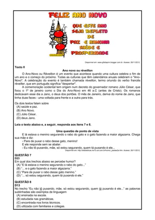Disponível em: www.gifsdaprin.blogger.com.br. Acesso: 26/11/2012.
Texto II
Ano novo ou réveillon
O Ano-Novo ou Réveillon é um evento que acontece quando uma cultura celebra o fim de
um ano e o começo do próximo. Todas as culturas que têm calendários anuais celebram o "Ano-
Novo". A celebração do evento é também chamada réveillon, termo oriundo do verbo francês
réveiller, que em português significa "despertar".
A comemoração ocidental tem origem num decreto do governador romano Júlio César, que
fixou o 1º de janeiro como o Dia do Ano-Novo em 46 a.C (antes de Cristo). Os romanos
dedicavam esse dia a Jano, o deus dos portões. O mês de Janeiro, deriva do nome de Jano, que
tinha duas faces - uma voltada para frente e a outra para trás.
Os dois textos falam sobre
(A) saúde e paz.
(B) Ano Novo.
(C) Júlio César.
(D) deus Jano.
Leia o texto abaixo e, a seguir, responda aos itens 7 e 8.
Uma questão de ponto de vista
E lá estava o menino segurando o rabo do gato e o gato fazendo a maior algazarra. Chega
sua mãe e diz:
- Pare de puxar o rabo desse gato, menino!
E ele responde sem se abalar:
- Eu não tô puxando, mãe, só estou segurando, quem tá puxando é ele...
Disponível em: http://sitededicas.ne10.uol.com.br/humor_piadas2a.htm. Acesso: 26/11/2012.
QUESTÃO 7
D23
Em qual dos trechos abaixo se percebe humor?
(A) ―E lá estava o menino segurando o rabo do gato...‖
(B) ―... e o gato fazendo a maior algazarra.‖
(C) ―Pare de puxar o rabo desse gato menino.‖
(D) ―... só estou segurando, quem tá puxando é ele.‖
QUESTÃO 8
D13
No trecho ―Eu não tô puxando, mãe, só estou segurando, quem tá puxando é ele...‖ as palavras
sublinhadas são exemplos de linguagem
(A) ensinada na escola.
(B) estudada nas gramáticas.
(C) encontrada nos livros técnicos.
(D) utilizada com familiares e colegas.
 