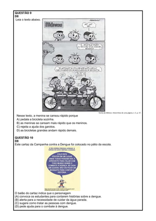 QUESTÃO 9
D8
Leia o texto abaixo.
Turma da Mônica. Historinhas de uma página, n. 5, p. 57.
Nesse texto, a menina se cansou rápido porque
A) pedala a bicicleta sozinha.
B) as meninas se cansam mais rápido que os meninos.
C) rejeita a ajuda dos garotos.
D) as bicicletas grandes andam rápido demais.
QUESTÃO 10
D8
Este cartaz da Campanha contra a Dengue foi colocado no pátio da escola.
O balão do cartaz indica que o personagem
(A) convoca os estudantes para contarem histórias sobre a dengue.
(B) alerta para a necessidade de cuidar da água parada.
(C) sugere como tratar as pessoas com dengue.
(D) pede ajuda para o combate à dengue.
 