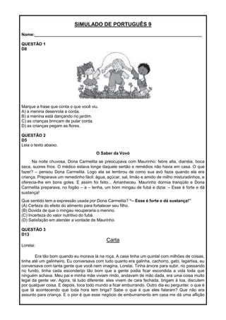 SIMULADO DE PORTUGUÊS 9
Nome:________________________________________________________________________
QUESTÃO 1
D8
Marque a frase que conta o que você viu.
A) a menina desenrola a corda.
B) a menina está dançando no jardim.
C) as crianças brincam de pular corda.
D) as crianças pegam as flores.
QUESTÃO 2
D5
Leia o texto abaixo.
O Saber da Vovó
Na noite chuvosa, Dona Carmelita se preocupava com Maurinho: febre alta, diarréia, boca
seca, suores frios. O médico estava longe daquele sertão e remédios não havia em casa. O que
fazer? – pensou Dona Carmelita. Logo ela se lembrou de como sua avó fazia quando ela era
criança. Preparava um remedinho fácil: água, açúcar, sal, limão e amido de milho misturadinhos, e
oferecia-lhe em bons goles. E assim foi feito... Amanheceu. Maurinho dormia tranqüilo e Dona
Carmelita preparava, no fogão – a – lenha, um bom mingau de fubá e dizia: – Esse é forte e dá
sustança!
Que sentido tem a expressão usada por Dona Carmelita? “– Esse é forte e dá sustança!”
(A) Certeza do efeito do alimento para fortalecer seu filho.
(B) Dúvida de que o mingau recuperaria o menino.
(C) Incerteza do valor nutritivo do fubá.
(D) Satisfação em atender a vontade de Maurinho.
QUESTÃO 3
D13
Carta
Lorelai:
Era tão bom quando eu morava lá na roça. A casa tinha um quintal com milhões de coisas,
tinha até um galinheiro. Eu conversava com tudo quanto era galinha, cachorro, gato, lagartixa, eu
conversava com tanta gente que você nem imagina, Lorelai. Tinha árvore para subir, rio passando
no fundo, tinha cada esconderijo tão bom que a gente podia ficar escondida a vida toda que
ninguém achava. Meu pai e minha mãe viviam rindo, andavam de mão dada, era uma coisa muito
legal da gente ver. Agora, tá tudo diferente: eles vivem de cara fechada, brigam à toa, discutem
por qualquer coisa. E depois, toca todo mundo a ficar emburrando. Outro dia eu perguntei: o que é
que tá acontecendo que toda hora tem briga? Sabe o que é que eles falaram? Que não era
assunto para criança. E o pior é que esse negócio de emburramento em casa me dá uma aflição
 