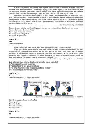 A época de postura de ovos de uma espécie de andorinha da América do Norte foi adiada
em nove dias. As marmotas do Colorado (EUA) agora encerram o período de hibernação cerca de
três semanas antes do que faziam no fim da década de 1970. Algumas espécies de borboletas e
invertebrados marinhos têm se dirigido cada vez mais para o norte para fugir do calor.
O motivo para tamanhas mudanças é bem visível. Segundo estudo da equipe de Terry
Root, pesquisadora da Universidade de Stanford (Califórnia/EUA), certos eventos característicos
da primavera -- como florescimento, postura de ovos e término do período de hibernação dos
mamíferos -- agora ocorrem cerca de cinco dias mais cedo a cada década, em média, devido ao
aumento da temperatura global.(...)
Elisa Martins, Ciência Hoje on-line10/02/03
De acordo com o texto, o ciclo biológico de plantas e animais está sendo alterado por causa
(A) da hibernação dos mamíferos.
(B) da fuga de alguns animais.
(C) do aquecimento global.
(D) do fim da primavera.
QUESTÃO 7
D10
Leia o texto abaixo.
Você sabia que ir para Marte seria uma tremenda fria para os astronautas?
Viajar para Marte é um desafio. Mas você sabia que seria também uma tremenda fria para
os astronautas que desembarcassem por lá? Isso porque faz muito, mas muito frio no planeta
vermelho. A temperatura média da superfície marciana, por exemplo, é de cerca de 63 graus
abaixo de zero, podendo chegar a 133 graus negativos! Só muito de vez em quando é que ela
sobe e ultrapassa zero grau – mas só na linha do Equador. (...)
Revista Ciência Hoje das Crianças Publicado em 09/02/2010
Qual a temperatura mínima do planeta vermelho citado no texto?
(A) ―as vezes ultrapassa zero grau‖
(B) ―pode chegar a 133 graus negativos‖
(C) ―a temperatura média é de 63 graus abaixo de zero‖
(D) ― nenhuma das alternativas acima‖
QUESTÃO 8
D 3
Leia o texto abaixo e, a seguir, responda.
Disponível em cantinholiterariososriosdobrasil.wordpress.com, acesso em 19/06/2013.
No último quadrinho, o menino faz
(A) um pedido.
(B) um convite.
(C) uma denúncia.
(D) um anúncio
QUESTÃO 9
D5
Leia o texto abaixo e, a seguir, responda.
 