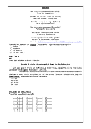 Seu Lobo
Seu lobo, por que esses olhos tão grandes?
Pra te ver, Chapeuzinho.
Seu lobo, pra que essas pernas tão grandes?
Pra correr atrás de ti, Chapeuzinho.
Seu lobo, por que esses braços tão fortes?
Pra te pegar, Chapeuzinho.
Seu lobo, pra que essas patas tão grandes?
Pra te apertar, Chapeuzinho.
Seu lobo, por que esse nariz tão grande?
Pra te cheirar, Chapeuzinho.
Seu lobo, por que essa boca tão grande?
Ah, deixa de ser enjoada, Chapeuzinho!
Disponível em http://baudashistoriasepoemas.blogspot.com.br/2010/07/poemas-de-sergio-capparelli_25.html
No trecho ―Ah, deixa de ser enjoada, Chapeuzinho!‖, a palavra destacada significa
(A) doente.
(B) insistente.
(C) mal educada.
(D) mal humorada.
QUESTÃO 10
D11
Leia o texto abaixo e, a seguir, responda.
Seleção Brasileira é tetracampeã da Copa das Confederações
Com dois gols de Fred e um de Neymar, o Brasil venceu a Espanha por 3 a 0 no final da
Copa das Confederações, disputada no Maracanã.
Disponível em http://g1.globo.com/bom-dia-brasil/noticias/2013/07/selecao-brasileira-e-tetracampea-da-copa-das-confederacoes.html
No trecho ―O Brasil venceu a Espanha por 3 a 0 na final da Copa das Confederações, disputada
no Maracanã”, a expressão sublinhada dá ideia de
(A) lugar.
(B) modo.
(C) tempo.
(D) causa.
GABARITO DO SIMULADO 9
Preencha o gabarito com atenção:
1 A B C D
2 A B C D
3 A B C D
4 A B C D
5 A B C D
6 A B C D
7 A B C D
8 A B C D
9 A B C D
10 A B C D
 