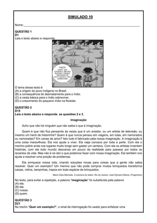 SIMULADO 10
Nome:________________________________________________________________________
QUESTÃO 1
D1
Leia o texto abaixo e responda.
O tema desse texto é
(A) a origem do povo indígena no Brasil.
(B) a consequência do desmatamento para o índio.
(C) a cesta básica para o índio sobreviver.
(D) o crescimento do pequeno índio na floresta.
QUESTÃO 2
D15
Leia o texto abaixo e responda as questões 2 e 3.
Imaginação
Acho que não há ninguém que não saiba o que é imaginação.
Quem é que não fica pensando às vezes que é um aviador, ou um artista de televisão, ou
mesmo um herói de historinha? Quem é que nunca pensou em viagens, em lutas, em namorados
ou namoradas? Em cenas de amor? Isto tudo é fabricado pela nossa imaginação. A imaginação é
uma coisa maravilhosa. Ela nos ajuda a viver. Ela viaja conosco por toda a parte. Com ela o
menino pobre anda nos lugares muito longe sem gastar um centavo. Com ela os artistas inventam
histórias, com ela todo mundo descansa um pouco da realidade para passear por todos os
recantos da vida. Mas não é só isto o que podemos fazer com nossa imaginação. Ela também nos
ajuda a resolver uma porção de problemas.
Ela enriquece nossa vida, criando soluções novas para coisas que a gente não sabia
resolver. Quer um exemplo? Um menino que não pode comprar muitos brinquedos transforma
caixas, vidros, tampinhas, trapos em toda espécie de brinquedos.
Maria Clara Machado. A aventura do teatro. Rio de Janeiro: José Olympio Editora. (Fragmento)
No texto, para evitar a repetição, a palavra ―imaginação‖ foi substituída pela palavra
(A) ela.
(B) ele.
(C) nossa.
(D) quem.
QUESTÃO 3
D21
No trecho ―Quer um exemplo?‖, o sinal de interrogação foi usado para enfatizar uma
 