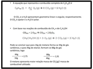 • A equação que representa a combustão completa do C8H18(l) é




   O CO2 e o H2O apresentam geometria linear e angular, respectivamente.
O CO2 é apolar e o H2O é polar.


• Com base nas reações de combustão do CH4 e do C2H5OH




Pode-se concluir que para 16g de metano forma-se 44g de gás
carbônico, e para 46g de etanol, formam-se 88g de gás
carbônico, logo
    44g                             88g
           = 2,75                          = 1,91
    16g                            46g
O metano apresenta maior relação massa de CO2(g)/ massa de
combustível utilizado.
 