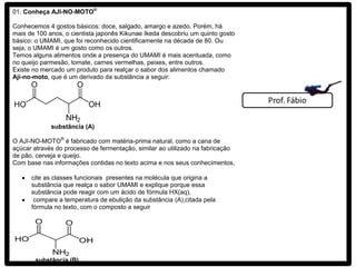 01. Conheça AJI-NO-MOTO®

Conhecemos 4 gostos básicos: doce, salgado, amargo e azedo. Porém, há
mais de 100 anos, o cientista japonês Kikunae Ikeda descobriu um quinto gosto
básico: o UMAMI, que foi reconhecido cientificamente na década de 80. Ou
seja, o UMAMI é um gosto como os outros.
Temos alguns alimentos onde a presença do UMAMI é mais acentuada, como
no queijo parmesão, tomate, carnes vermelhas, peixes, entre outros.
Existe no mercado um produto para realçar o sabor dos alimentos chamado
Aji-no-moto, que é um derivado da substância a seguir:




             substância (A)

O AJI-NO-MOTO® é fabricado com matéria-prima natural, como a cana de
açúcar através do processo de fermentação, similar ao utilizado na fabricação
de pão, cerveja e queijo.
Com base nas informações contidas no texto acima e nos seus conhecimentos,

      cite as classes funcionais presentes na molécula que origina a
      substância que realça o sabor UMAMI e explique porque essa
      substância pode reagir com um ácido de fórmula HX(aq),
       compare a temperatura de ebulição da substância (A),citada pela
      fórmula no texto, com o composto a seguir




       substância (B)
 