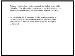 • As classes funcionais presentes na substância A são amina e ácido
  carboxílico. Essa substância pode reagir com um ácido HX(aq) pois a
  amina tem caráter básico e por isso aceita o próton H+ do HX(aq)


• As substâncias A e B, no estado líquido, apresentam entre as
  moléculas ligações de hidrogênio, porém A apresenta maior
  temperatura de ebulição pois sua massa molar é maior(mais
  polarizável)
 